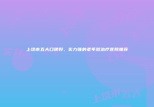 上饶市五大口碑好、实力强的老年斑治疗医院推荐