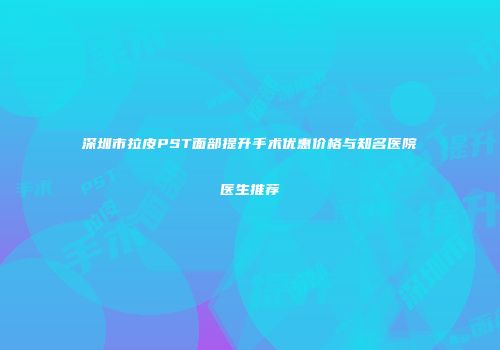 深圳市拉皮PST面部提升手术优惠价格与知名医院医生推荐