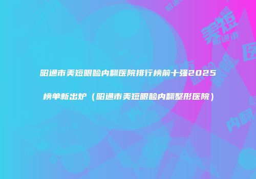 昭通市美短眼睑内翻医院排行榜前十强2025榜单新出炉（昭通市美短眼睑内翻整形医院）
