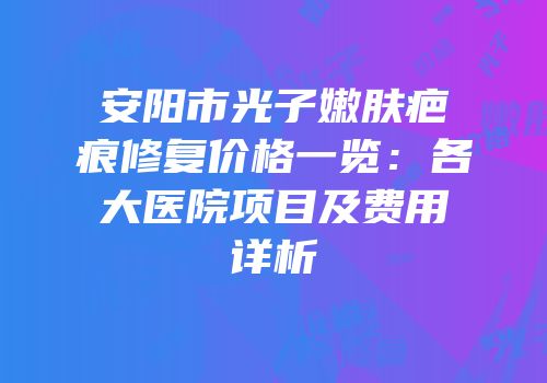 安阳市光子嫩肤疤痕修复价格一览：各大医院项目及费用详析