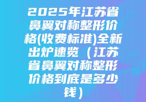 2025年江苏省鼻翼对称整形价格(收费标准)全新出炉速览（江苏省鼻翼对称整形价格到底是多少钱）
