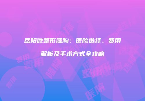岳阳微整形隆胸：医院选择、费用解析及手术方式全攻略