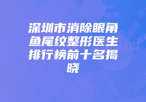 深圳市消除眼角鱼尾纹整形医生排行榜前十名揭晓