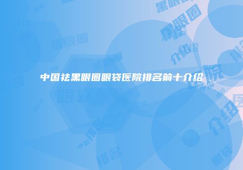 中国祛黑眼圈眼袋医院排名前十介绍