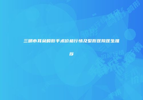 三明市耳朵畸形手术价格行情及整形医院医生推荐