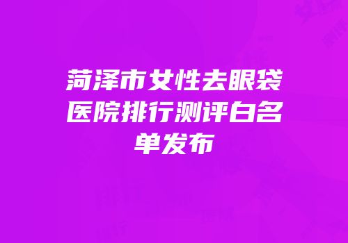 菏泽市女性去眼袋医院排行测评白名单发布