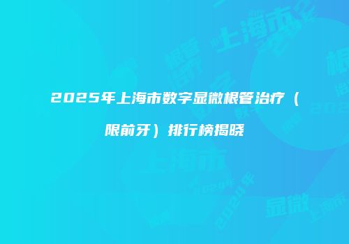 2025年上海市数字显微根管治疗（限前牙）排行榜揭晓