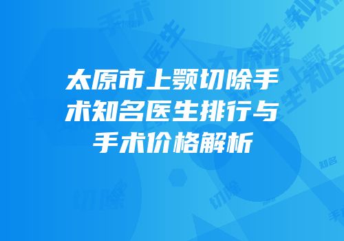 太原市上颚切除手术知名医生排行与手术价格解析