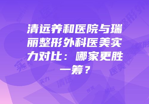 清远养和医院与瑞丽整形外科医美实力对比：哪家更胜一筹？
