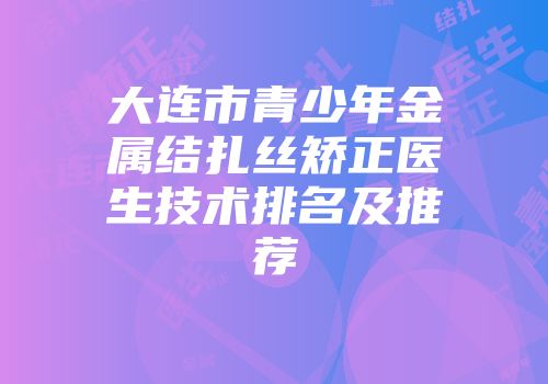 大连市青少年金属结扎丝矫正医生技术排名及推荐