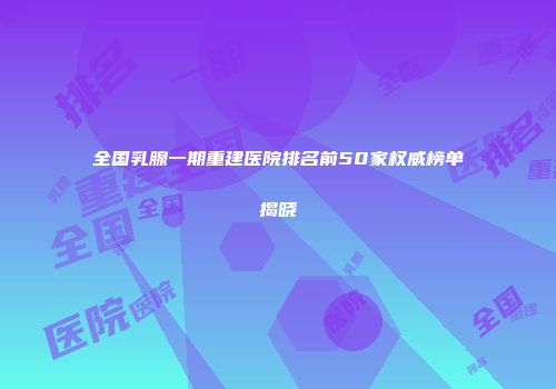 全国乳腺一期重建医院排名前50家权威榜单揭晓