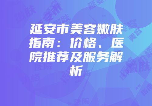 延安市美容嫩肤指南：价格、医院推荐及服务解析