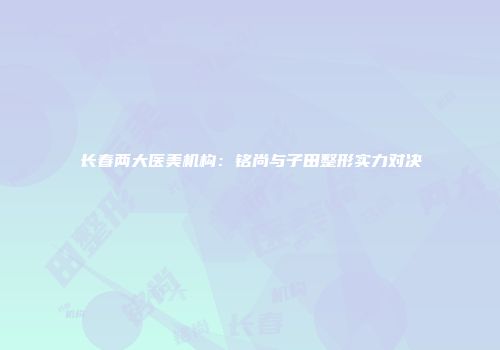 长春两大医美机构：铭尚与子田整形实力对决