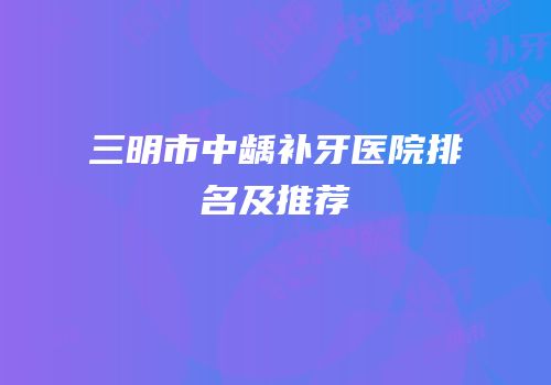 三明市中龋补牙医院排名及推荐