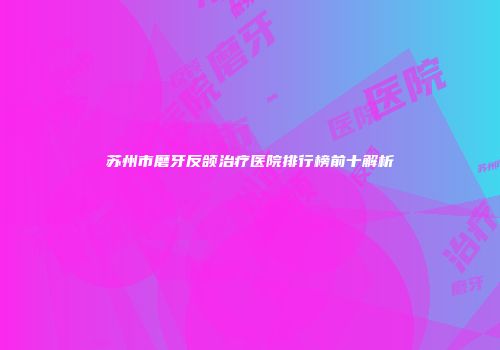 苏州市磨牙反颌治疗医院排行榜前十解析