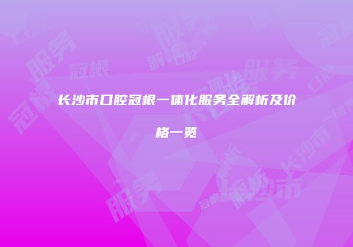 长沙市口腔冠根一体化服务全解析及价格一览