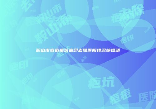 鞍山市痘痘疤坑疤印去除医院排名榜揭晓
