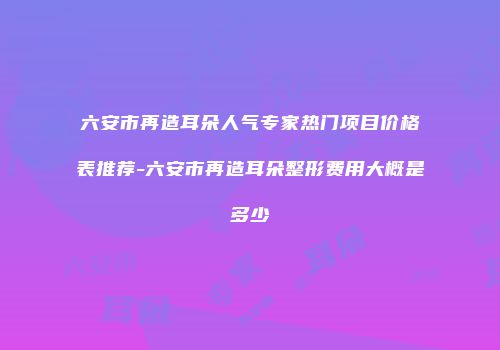 六安市再造耳朵人气专家热门项目价格表推荐-六安市再造耳朵整形费用大概是多少