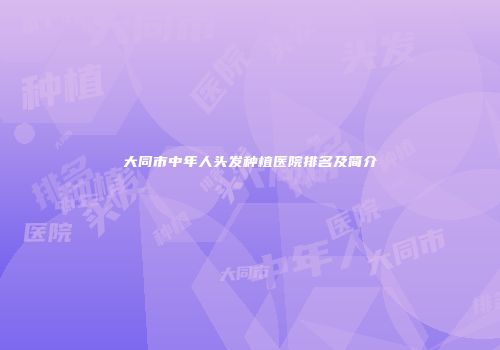 大同市中年人头发种植医院排名及简介