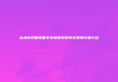 永州市双眼皮睫毛外翘整形医院及费用详细介绍
