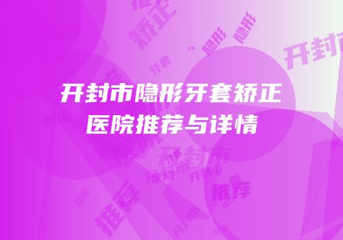 开封市隐形牙套矫正医院推荐与详情