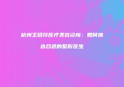 杭州王晓玲医疗美容诊所：如何挑选合适的整形医生
