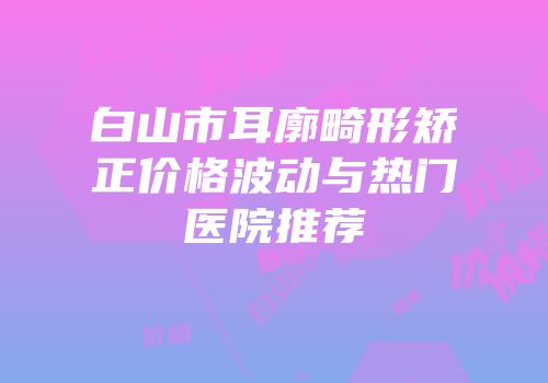 白山市耳廓畸形矫正价格波动与热门医院推荐