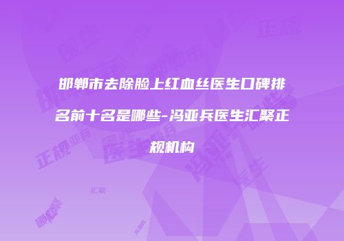 邯郸市去除脸上红血丝医生口碑排名前十名是哪些-冯亚兵医生汇聚正规机构