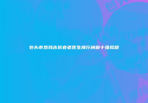 包头市热玛吉抗衰老医生排行榜前十强揭晓