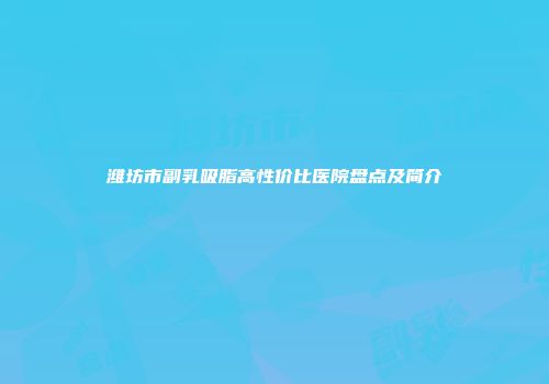 潍坊市副乳吸脂高性价比医院盘点及简介