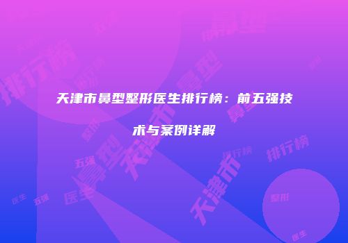 天津市鼻型整形医生排行榜：前五强技术与案例详解