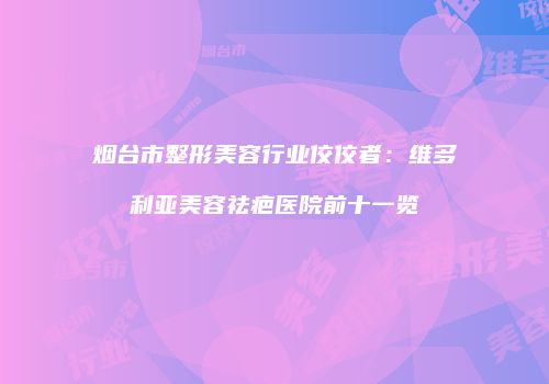 烟台市整形美容行业佼佼者：维多利亚美容祛疤医院前十一览