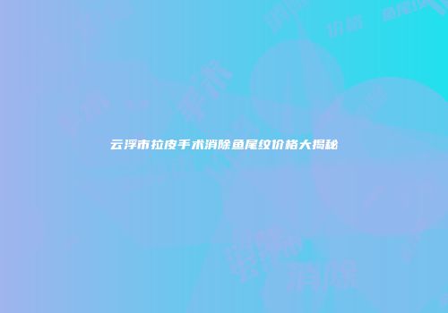 云浮市拉皮手术消除鱼尾纹价格大揭秘