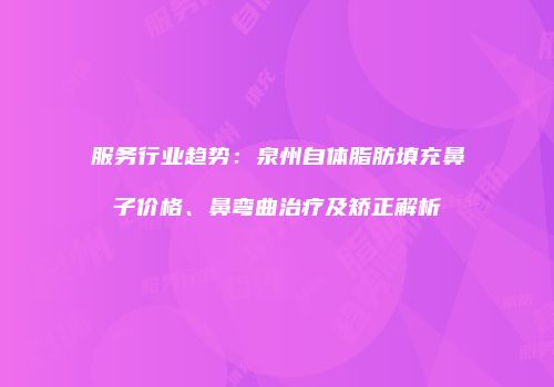 服务行业趋势：泉州自体脂肪填充鼻子价格、鼻弯曲治疗及矫正解析