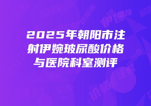 2025年朝阳市注射伊婉玻尿酸价格与医院科室测评