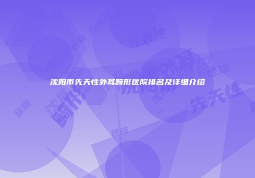 沈阳市先天性外耳畸形医院排名及详细介绍