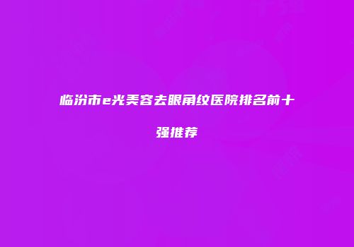 临汾市e光美容去眼角纹医院排名前十强推荐