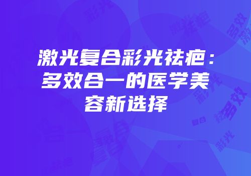 激光复合彩光祛疤：多效合一的医学美容新选择