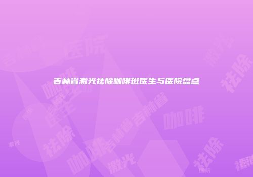 吉林省激光祛除咖啡斑医生与医院盘点