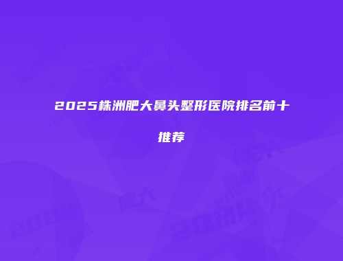 2025株洲肥大鼻头整形医院排名前十推荐