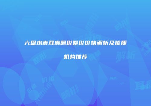 六盘水市耳廓畸形整形价格解析及优质机构推荐