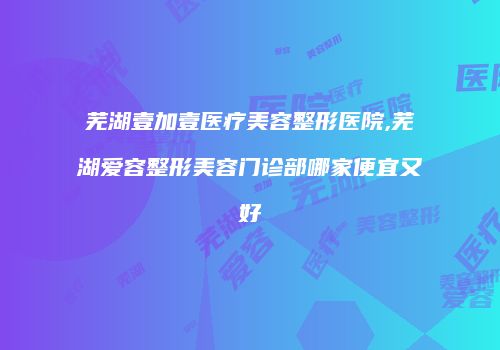芜湖壹加壹医疗美容整形医院,芜湖爱容整形美容门诊部哪家便宜又好