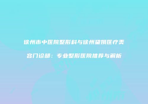 徐州市中医院整形科与徐州黛娥医疗美容门诊部：专业整形医院推荐与解析