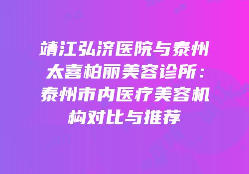 靖江弘济医院与泰州太喜柏丽美容诊所：泰州市内医疗美容机构对比与推荐