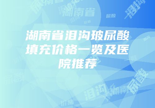 湖南省泪沟玻尿酸填充价格一览及医院推荐