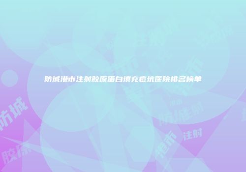 防城港市注射胶原蛋白填充痘坑医院排名榜单