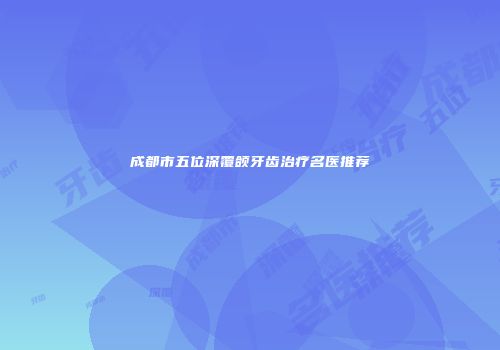 成都市五位深覆颌牙齿治疗名医推荐