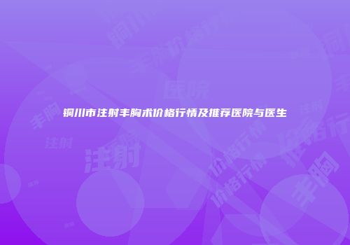 铜川市注射丰胸术价格行情及推荐医院与医生