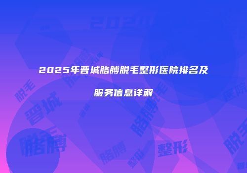 2025年晋城胳膊脱毛整形医院排名及服务信息详解