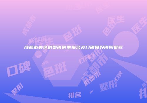 成都市去色斑整形医生排名及口碑良好医院推荐